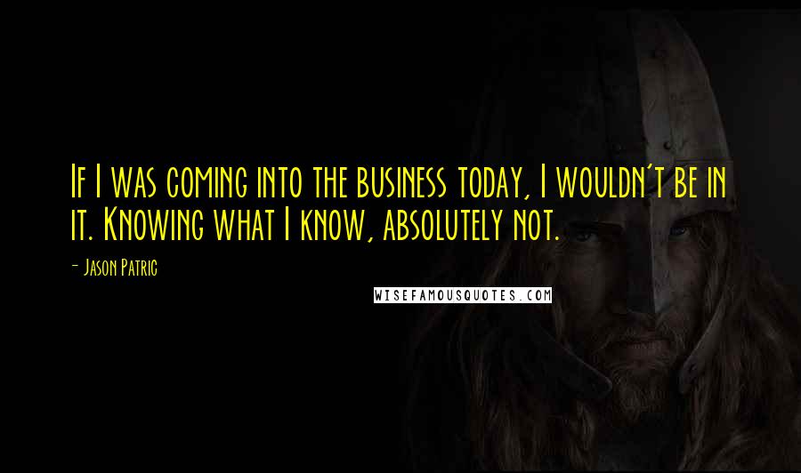 Jason Patric Quotes: If I was coming into the business today, I wouldn't be in it. Knowing what I know, absolutely not.