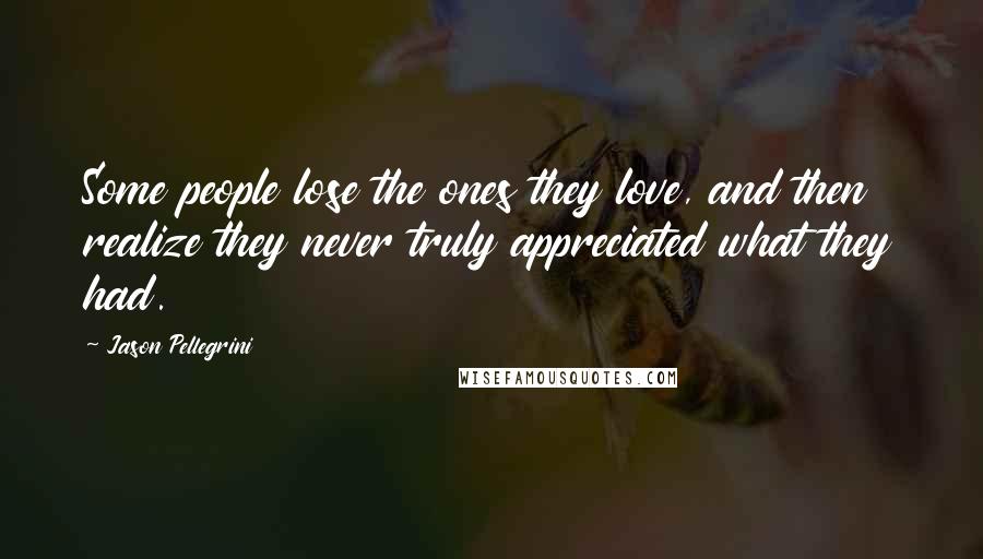 Jason Pellegrini Quotes: Some people lose the ones they love, and then realize they never truly appreciated what they had.