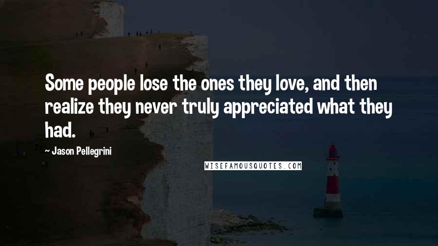 Jason Pellegrini Quotes: Some people lose the ones they love, and then realize they never truly appreciated what they had.