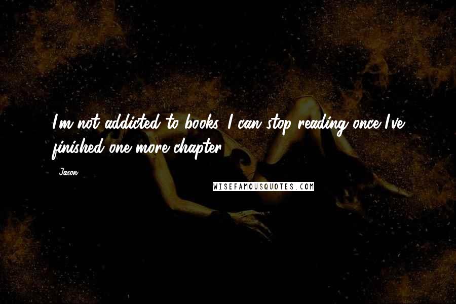 Jason Quotes: I'm not addicted to books. I can stop reading once I've finished one more chapter.