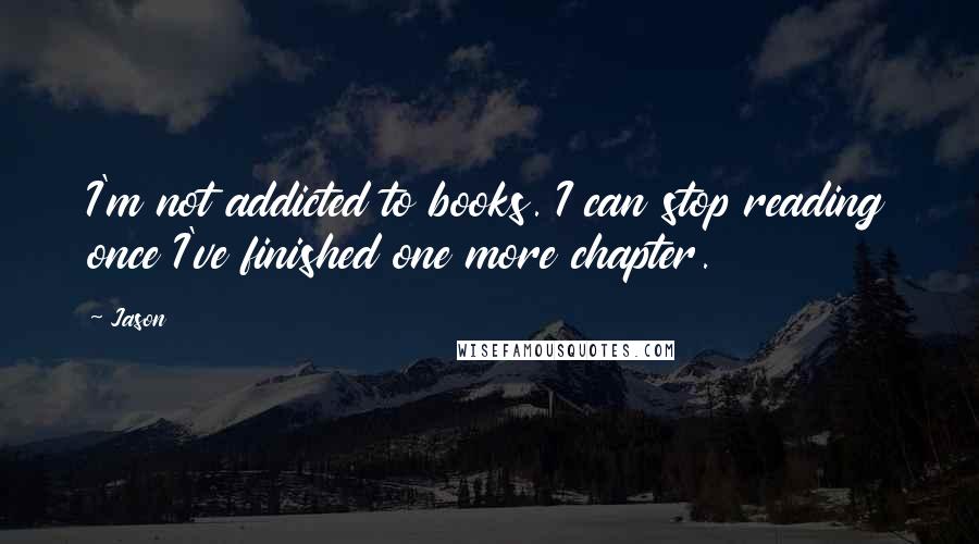 Jason Quotes: I'm not addicted to books. I can stop reading once I've finished one more chapter.