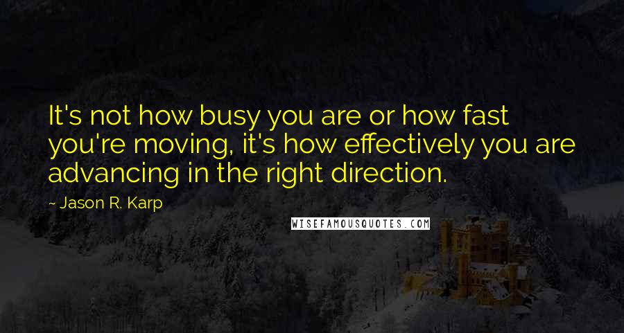 Jason R. Karp Quotes: It's not how busy you are or how fast you're moving, it's how effectively you are advancing in the right direction.