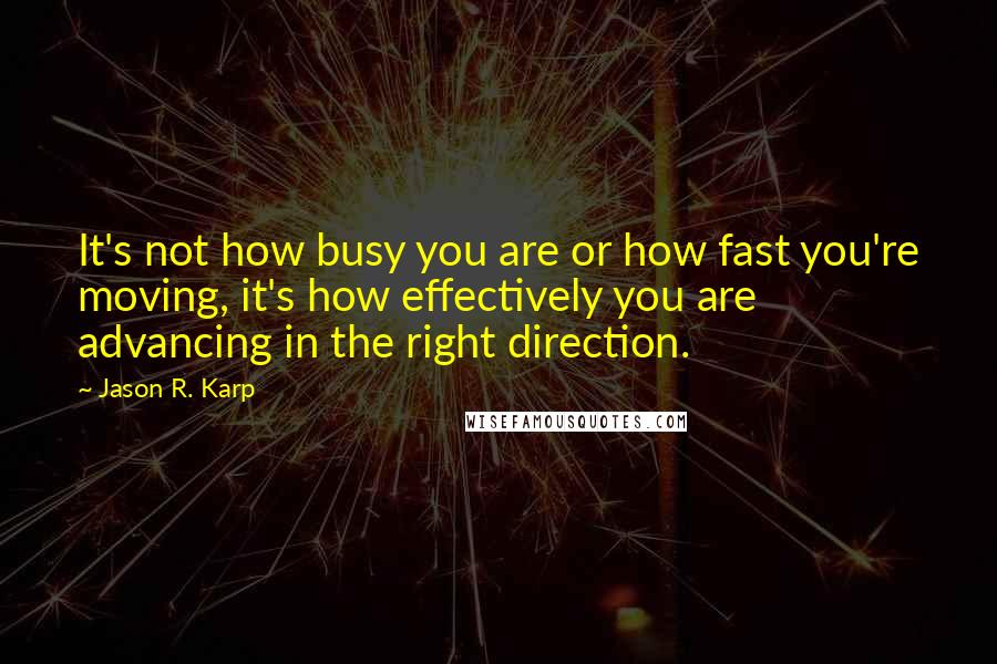 Jason R. Karp Quotes: It's not how busy you are or how fast you're moving, it's how effectively you are advancing in the right direction.