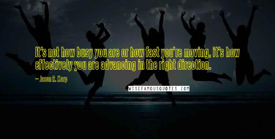 Jason R. Karp Quotes: It's not how busy you are or how fast you're moving, it's how effectively you are advancing in the right direction.