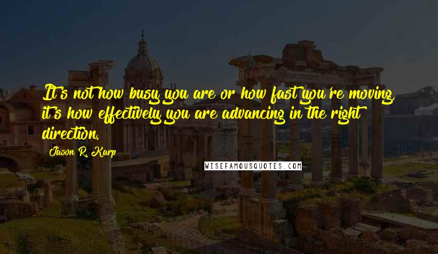 Jason R. Karp Quotes: It's not how busy you are or how fast you're moving, it's how effectively you are advancing in the right direction.