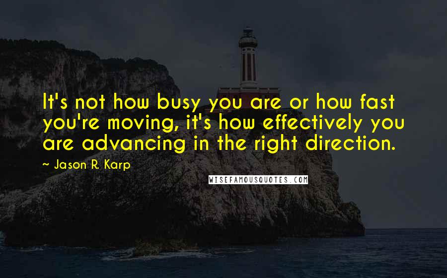 Jason R. Karp Quotes: It's not how busy you are or how fast you're moving, it's how effectively you are advancing in the right direction.