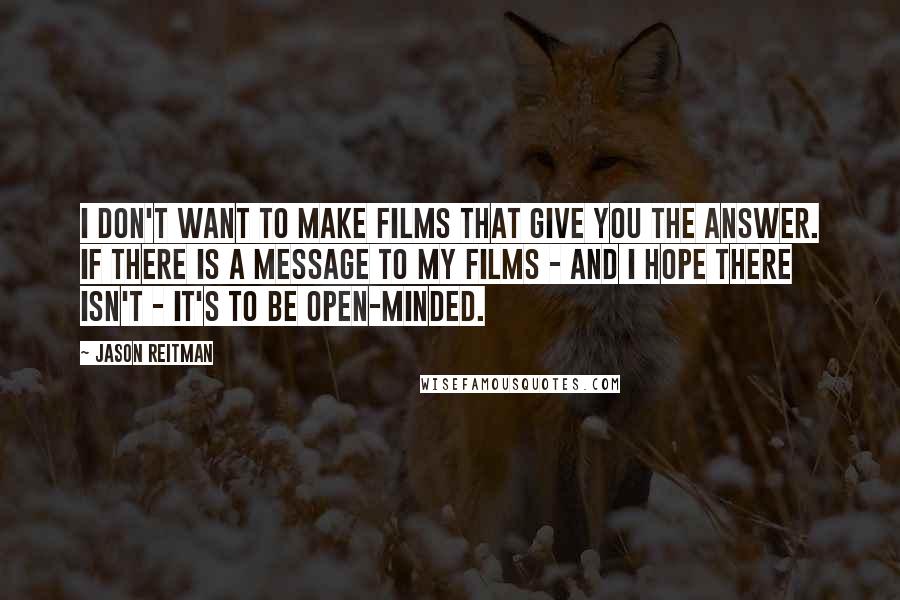 Jason Reitman Quotes: I don't want to make films that give you the answer. If there is a message to my films - and I hope there isn't - it's to be open-minded.