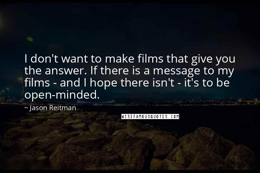 Jason Reitman Quotes: I don't want to make films that give you the answer. If there is a message to my films - and I hope there isn't - it's to be open-minded.