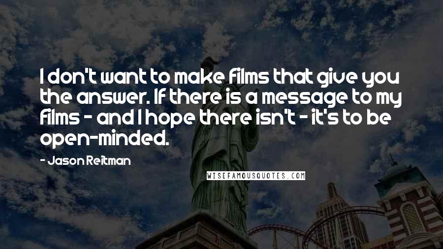 Jason Reitman Quotes: I don't want to make films that give you the answer. If there is a message to my films - and I hope there isn't - it's to be open-minded.