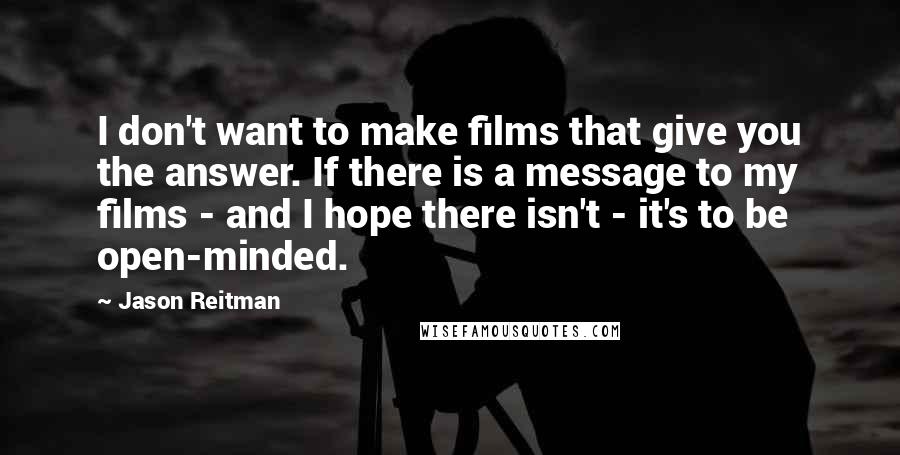 Jason Reitman Quotes: I don't want to make films that give you the answer. If there is a message to my films - and I hope there isn't - it's to be open-minded.