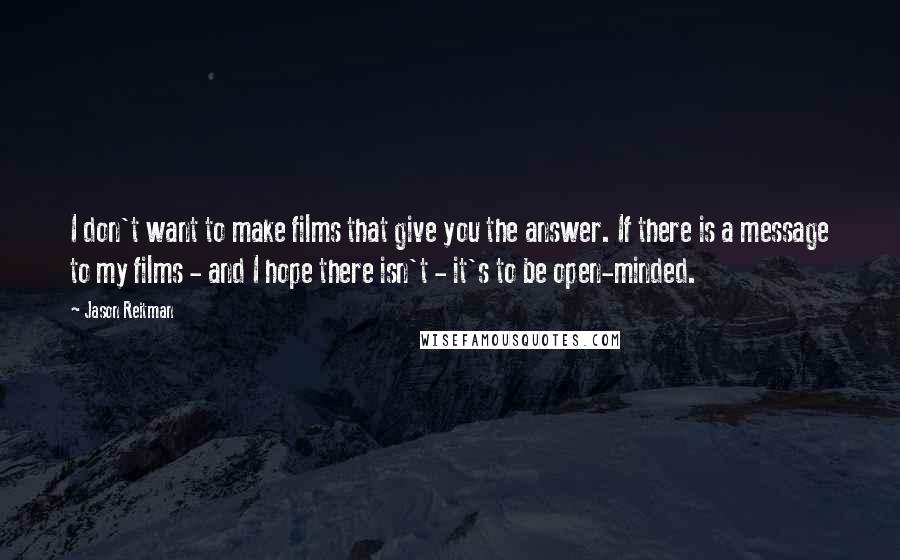 Jason Reitman Quotes: I don't want to make films that give you the answer. If there is a message to my films - and I hope there isn't - it's to be open-minded.