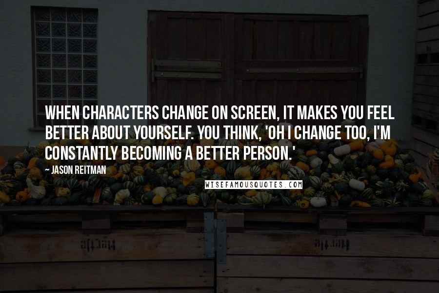 Jason Reitman Quotes: When characters change on screen, it makes you feel better about yourself. You think, 'Oh I change too, I'm constantly becoming a better person.'