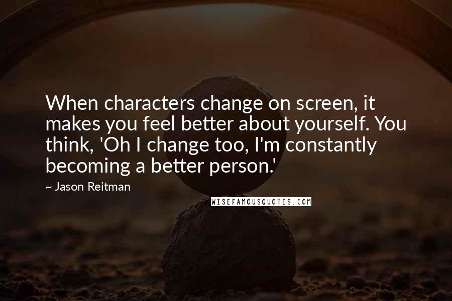 Jason Reitman Quotes: When characters change on screen, it makes you feel better about yourself. You think, 'Oh I change too, I'm constantly becoming a better person.'