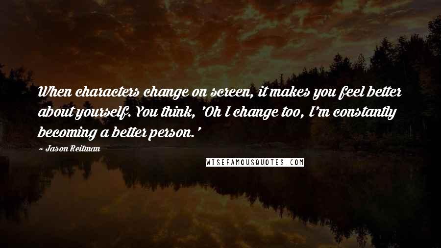 Jason Reitman Quotes: When characters change on screen, it makes you feel better about yourself. You think, 'Oh I change too, I'm constantly becoming a better person.'