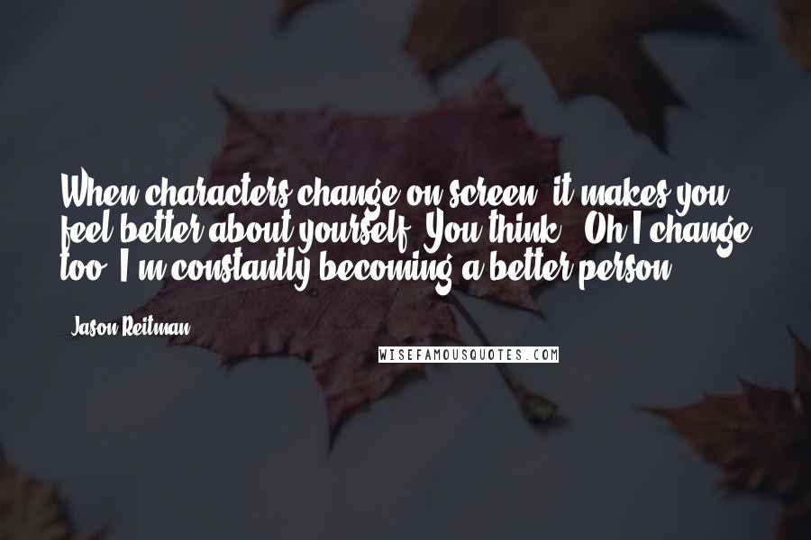 Jason Reitman Quotes: When characters change on screen, it makes you feel better about yourself. You think, 'Oh I change too, I'm constantly becoming a better person.'