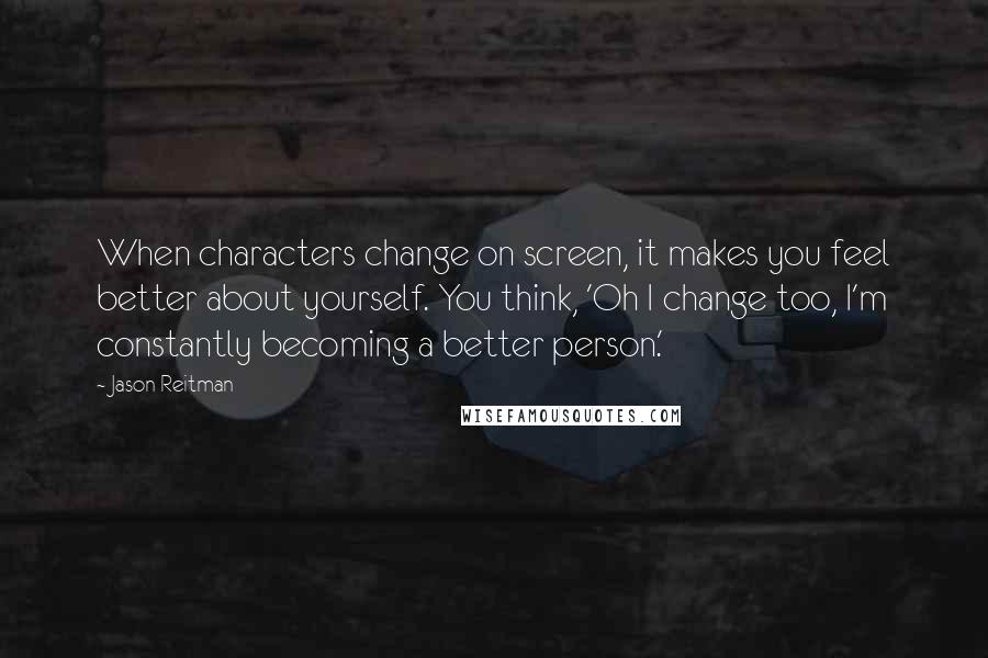 Jason Reitman Quotes: When characters change on screen, it makes you feel better about yourself. You think, 'Oh I change too, I'm constantly becoming a better person.'