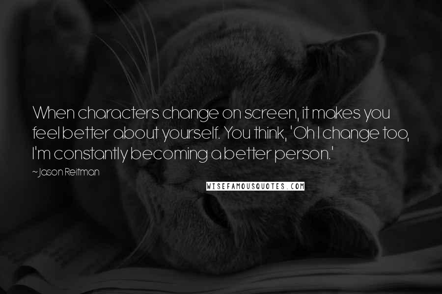 Jason Reitman Quotes: When characters change on screen, it makes you feel better about yourself. You think, 'Oh I change too, I'm constantly becoming a better person.'