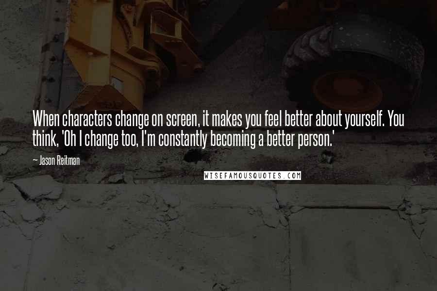 Jason Reitman Quotes: When characters change on screen, it makes you feel better about yourself. You think, 'Oh I change too, I'm constantly becoming a better person.'