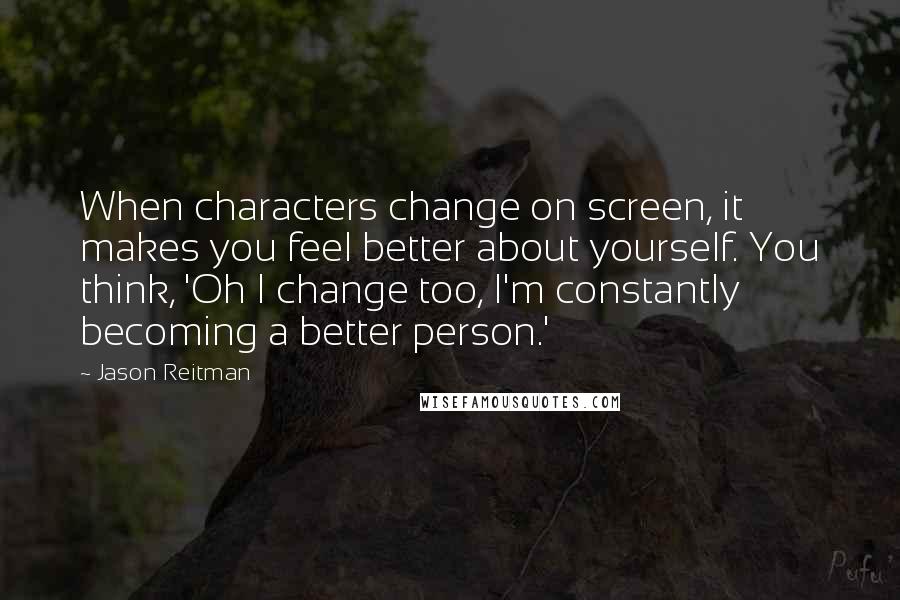 Jason Reitman Quotes: When characters change on screen, it makes you feel better about yourself. You think, 'Oh I change too, I'm constantly becoming a better person.'