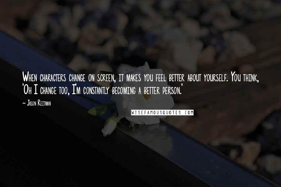 Jason Reitman Quotes: When characters change on screen, it makes you feel better about yourself. You think, 'Oh I change too, I'm constantly becoming a better person.'