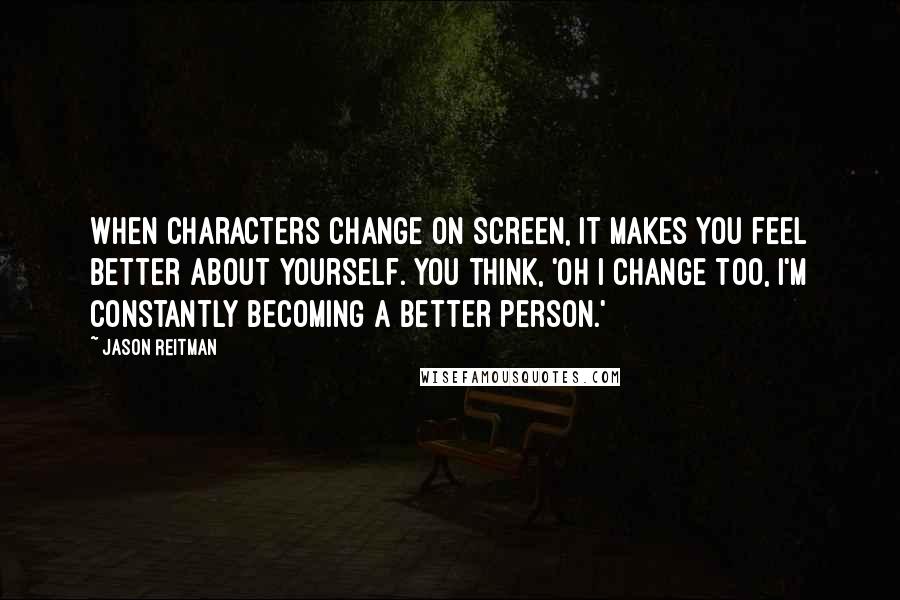 Jason Reitman Quotes: When characters change on screen, it makes you feel better about yourself. You think, 'Oh I change too, I'm constantly becoming a better person.'