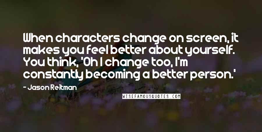 Jason Reitman Quotes: When characters change on screen, it makes you feel better about yourself. You think, 'Oh I change too, I'm constantly becoming a better person.'