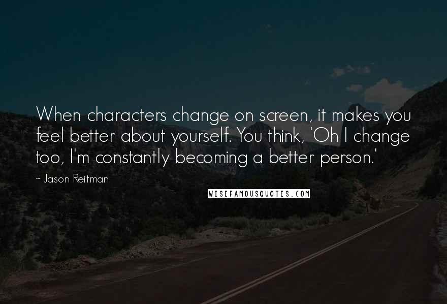 Jason Reitman Quotes: When characters change on screen, it makes you feel better about yourself. You think, 'Oh I change too, I'm constantly becoming a better person.'