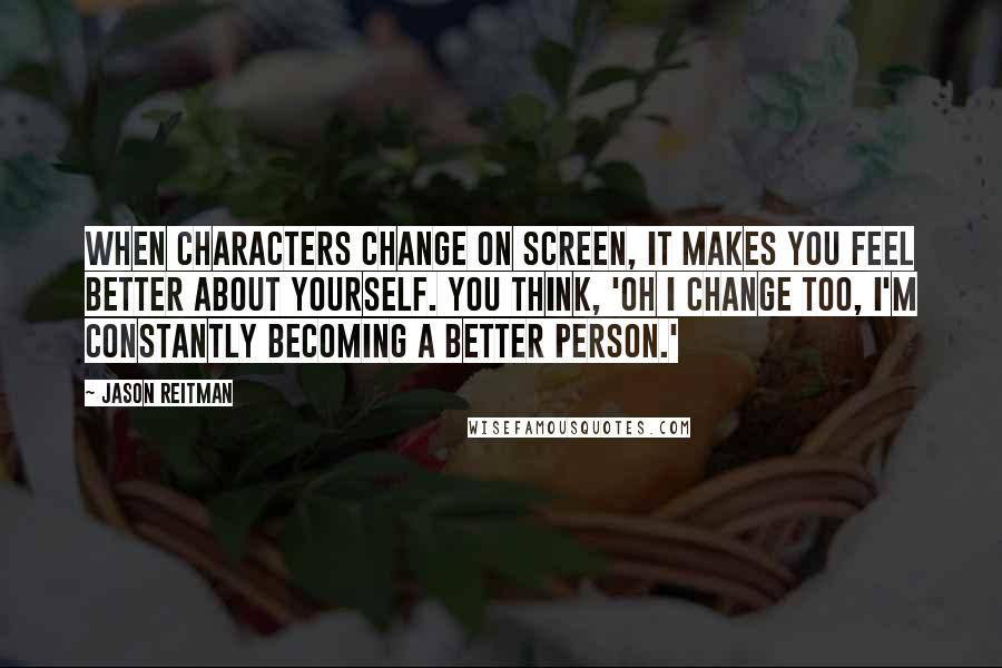 Jason Reitman Quotes: When characters change on screen, it makes you feel better about yourself. You think, 'Oh I change too, I'm constantly becoming a better person.'