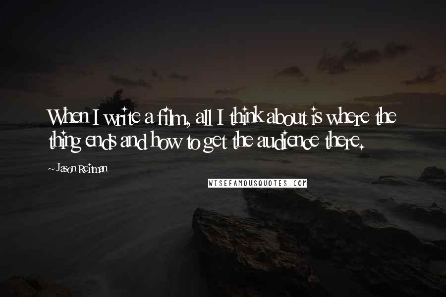 Jason Reitman Quotes: When I write a film, all I think about is where the thing ends and how to get the audience there.