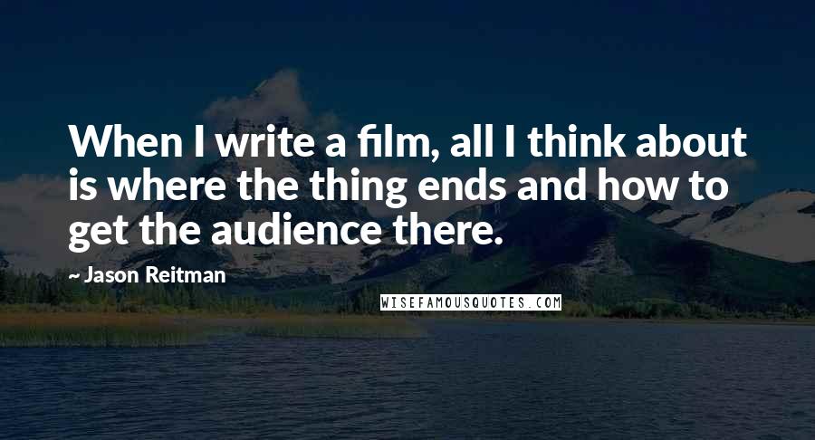 Jason Reitman Quotes: When I write a film, all I think about is where the thing ends and how to get the audience there.