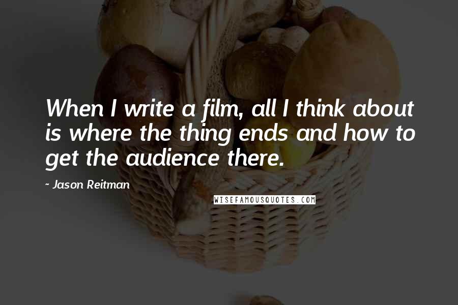 Jason Reitman Quotes: When I write a film, all I think about is where the thing ends and how to get the audience there.