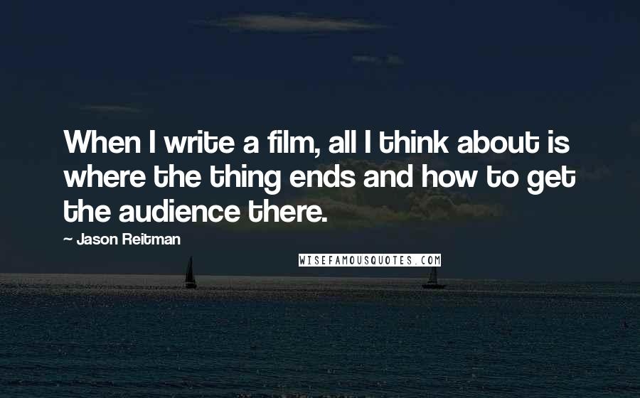 Jason Reitman Quotes: When I write a film, all I think about is where the thing ends and how to get the audience there.