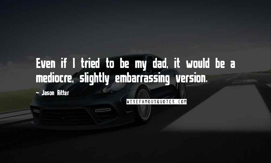 Jason Ritter Quotes: Even if I tried to be my dad, it would be a mediocre, slightly embarrassing version.