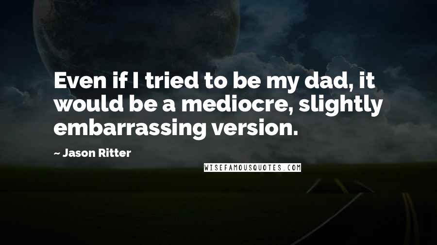 Jason Ritter Quotes: Even if I tried to be my dad, it would be a mediocre, slightly embarrassing version.