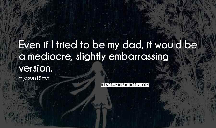 Jason Ritter Quotes: Even if I tried to be my dad, it would be a mediocre, slightly embarrassing version.