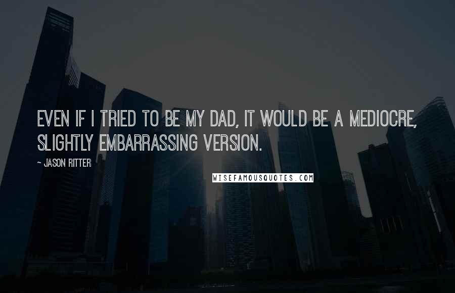 Jason Ritter Quotes: Even if I tried to be my dad, it would be a mediocre, slightly embarrassing version.