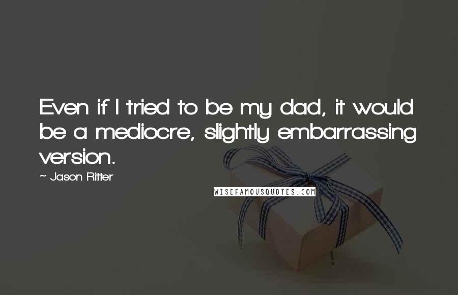 Jason Ritter Quotes: Even if I tried to be my dad, it would be a mediocre, slightly embarrassing version.