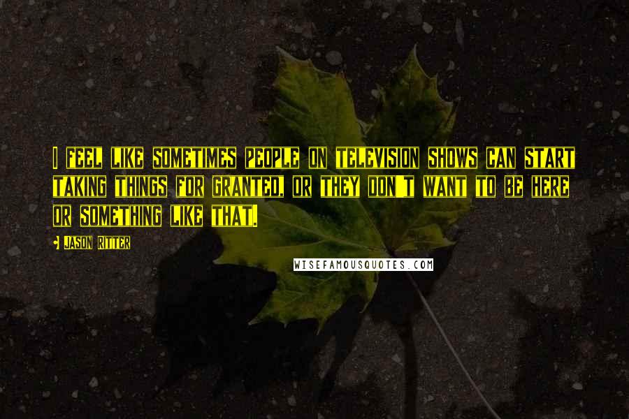 Jason Ritter Quotes: I feel like sometimes people on television shows can start taking things for granted, or they don't want to be here or something like that.