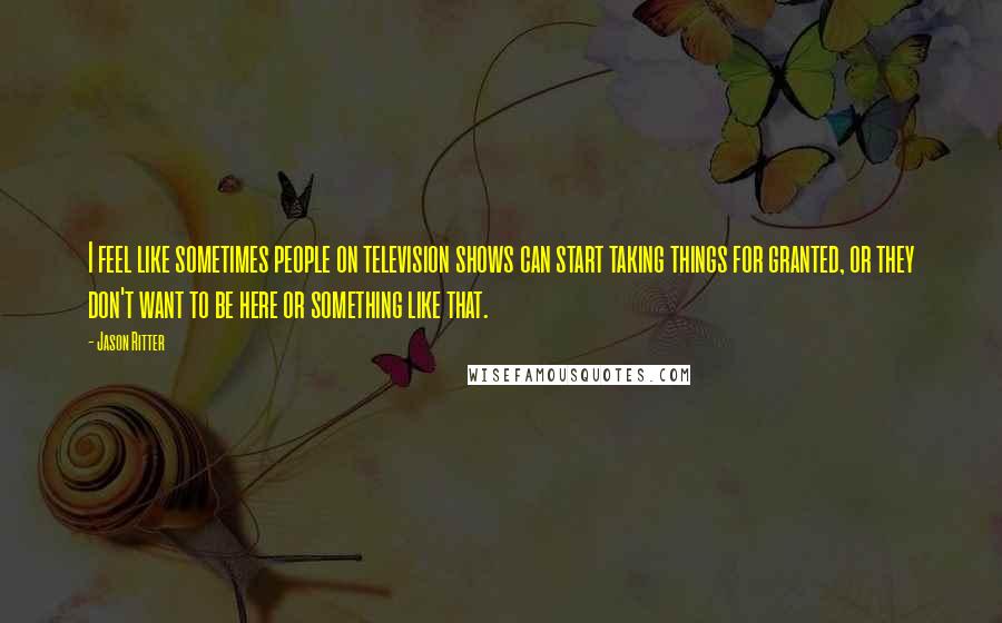 Jason Ritter Quotes: I feel like sometimes people on television shows can start taking things for granted, or they don't want to be here or something like that.