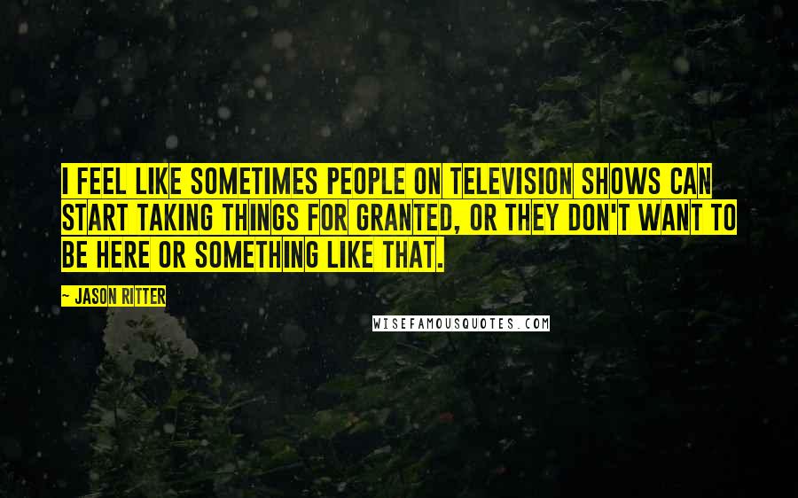 Jason Ritter Quotes: I feel like sometimes people on television shows can start taking things for granted, or they don't want to be here or something like that.