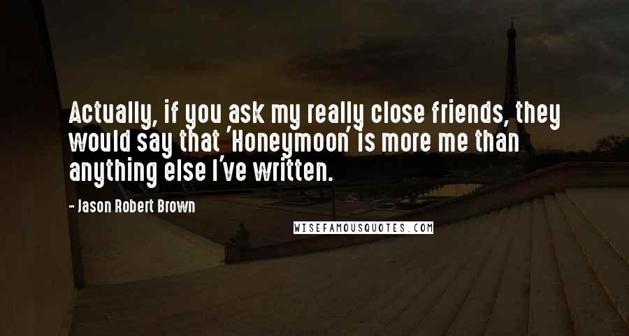 Jason Robert Brown Quotes: Actually, if you ask my really close friends, they would say that 'Honeymoon' is more me than anything else I've written.