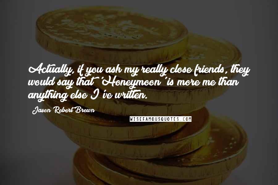 Jason Robert Brown Quotes: Actually, if you ask my really close friends, they would say that 'Honeymoon' is more me than anything else I've written.