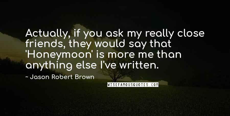 Jason Robert Brown Quotes: Actually, if you ask my really close friends, they would say that 'Honeymoon' is more me than anything else I've written.