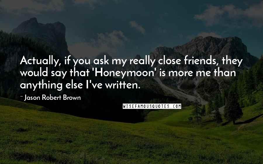 Jason Robert Brown Quotes: Actually, if you ask my really close friends, they would say that 'Honeymoon' is more me than anything else I've written.