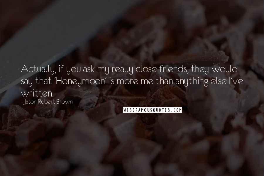 Jason Robert Brown Quotes: Actually, if you ask my really close friends, they would say that 'Honeymoon' is more me than anything else I've written.