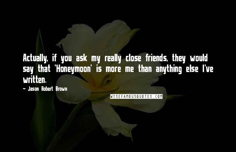 Jason Robert Brown Quotes: Actually, if you ask my really close friends, they would say that 'Honeymoon' is more me than anything else I've written.