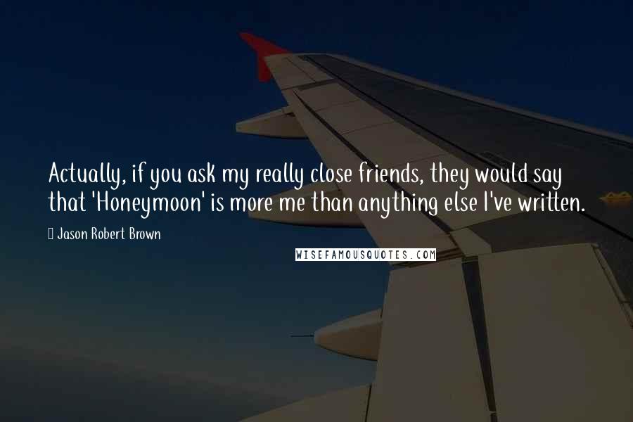 Jason Robert Brown Quotes: Actually, if you ask my really close friends, they would say that 'Honeymoon' is more me than anything else I've written.