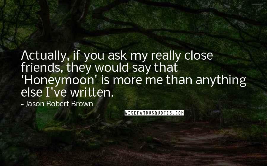 Jason Robert Brown Quotes: Actually, if you ask my really close friends, they would say that 'Honeymoon' is more me than anything else I've written.