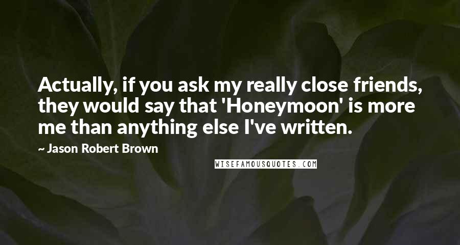 Jason Robert Brown Quotes: Actually, if you ask my really close friends, they would say that 'Honeymoon' is more me than anything else I've written.