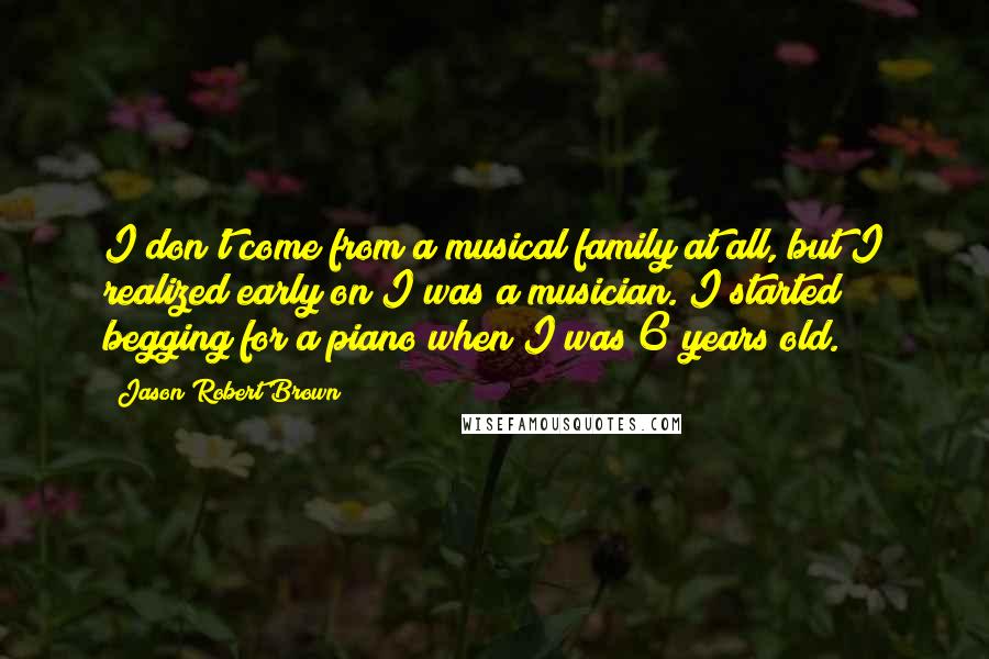 Jason Robert Brown Quotes: I don't come from a musical family at all, but I realized early on I was a musician. I started begging for a piano when I was 6 years old.